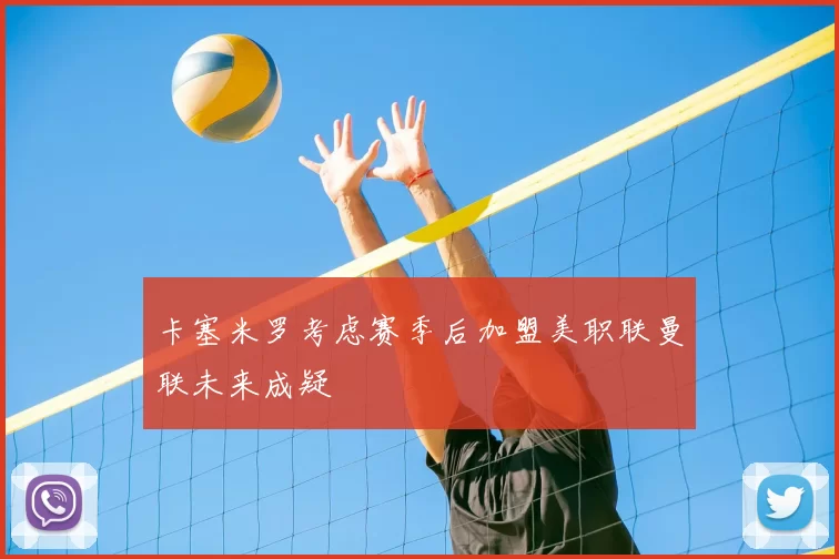 卡塞米罗考虑赛季后加盟美职联曼联未来成疑