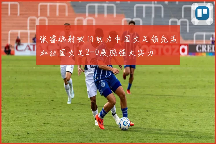 张睿远射破门助力中国女足领先孟加拉国女足2-0展现强大实力