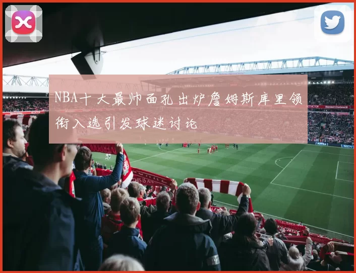 NBA十大最帅面孔出炉詹姆斯库里领衔入选引发球迷讨论