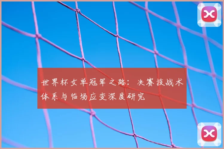 世界杯女单冠军之路:决赛技战术体系与临场应变深度研究
