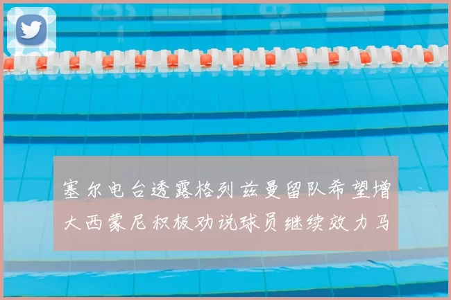 塞尔电台透露格列兹曼留队希望增大西蒙尼积极劝说球员继续效力马竞