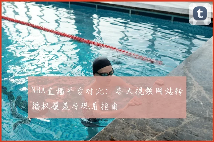 NBA直播平台对比:各大视频网站转播权覆盖与观看指南