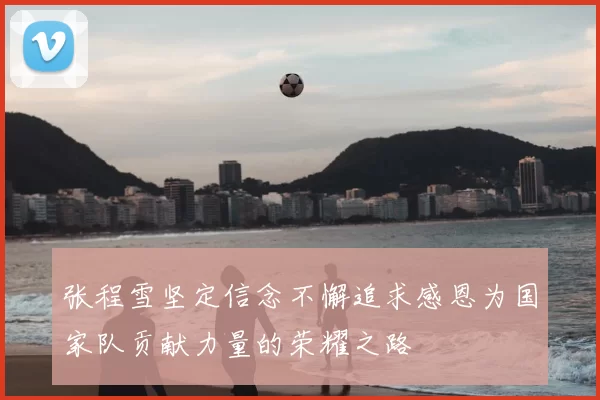 张程雪坚定信念不懈追求感恩为国家队贡献力量的荣耀之路
