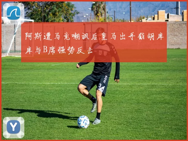 阿斯遭马竞嘲讽后皇马出手截胡库库与B席强势反击