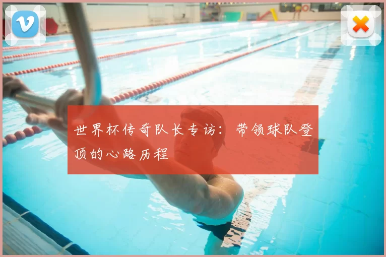 世界杯传奇队长专访:带领球队登顶的心路历程