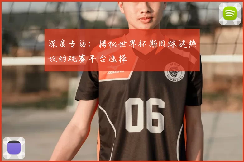 深度专访:揭秘世界杯期间球迷热议的观赛平台选择