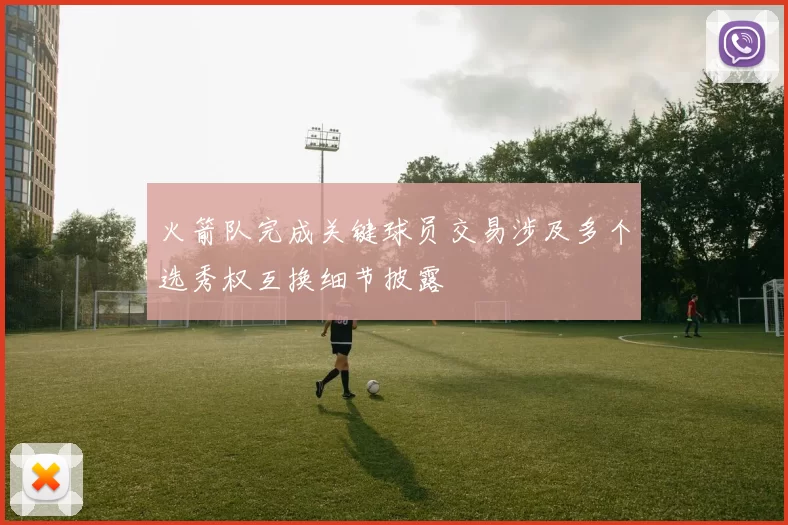 火箭队完成关键球员交易涉及多个选秀权互换细节披露