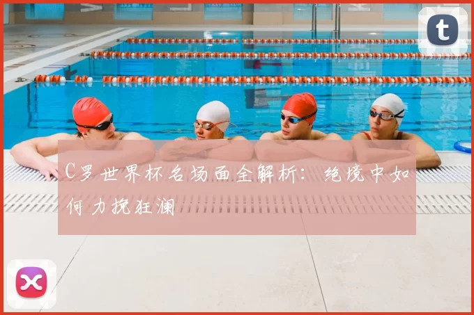 C罗世界杯名场面全解析：绝境中如何力挽狂澜