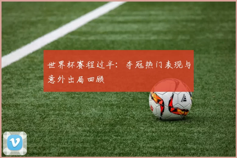 世界杯赛程过半：夺冠热门表现与意外出局回顾
