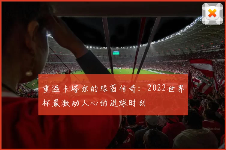 重温卡塔尔的绿茵传奇:2022世界杯最激动人心的进球时刻