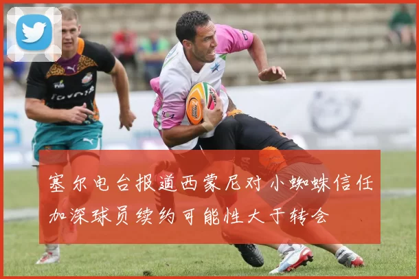塞尔电台报道西蒙尼对小蜘蛛信任加深球员续约可能性大于转会