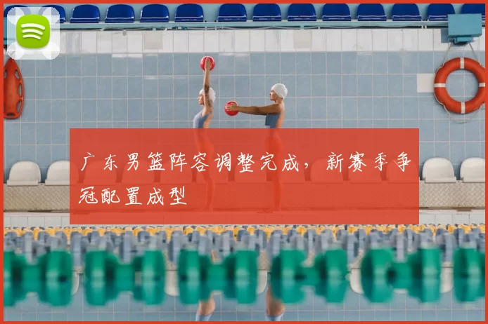 广东男篮阵容调整完成，新赛季争冠配置成型