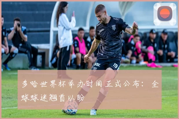 多哈世界杯举办时间正式公布：全球球迷翘首以盼