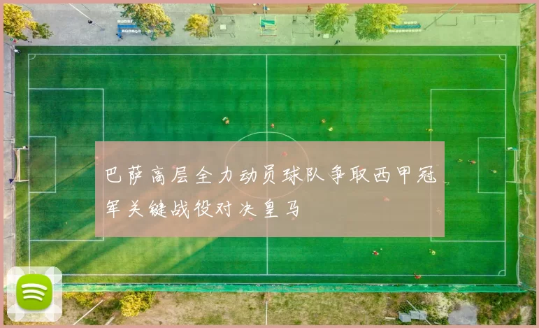 巴萨高层全力动员球队争取西甲冠军关键战役对决皇马