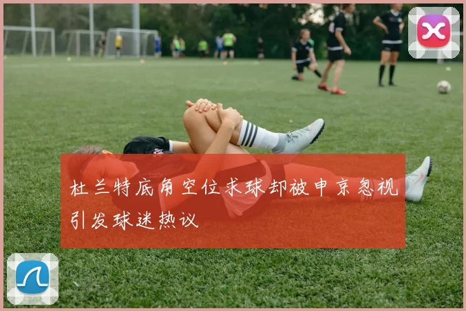 杜兰特底角空位求球却被申京忽视引发球迷热议