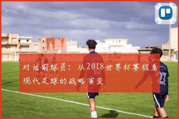 对话前球员：从2018世界杯赛程看现代足球的战略演变